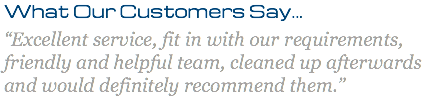What Our Customers Say... “Excellent service, fit in with our requirements, friendly and helpful team, cleaned up afterwards and would definitely recommend them.”