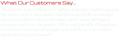 What Our Customers Say... "Visited the same afternoon I called, and after inspecting said the repair said it was minor and there would be no charge! Also proceeded to inspect the roof, repair some damaged pointing and clear the gutter. Polite and friendly throughout, I could not recommend enough and will be sure to contact again for any future work". 
